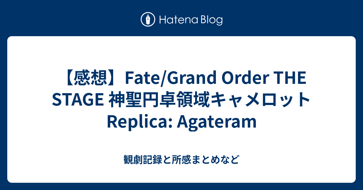 感想 Fate Grand Order The Stage 神聖円卓領域キャメロット Replica Agateram 観劇記録と所感まとめなど