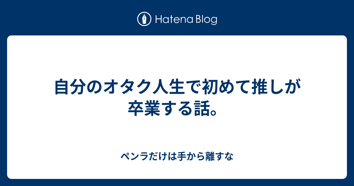 自分のオタク人生で初めて推しが卒業する話 ペンラだけは手から離すな