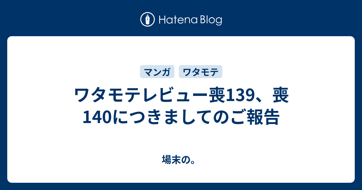 ワタモテレビュー喪139 喪140につきましてのご報告 場末の