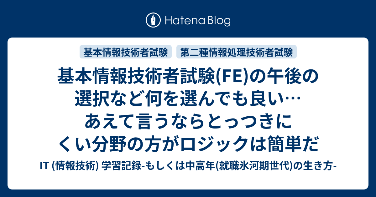 基本情報技術者試験 Fe の午後の選択など何を選んでも良い あえて言うならとっつきにくい分野の方がロジックは簡単だ It 情報技術 学習記録 もしくは中高年 就職氷河期世代 の生き方