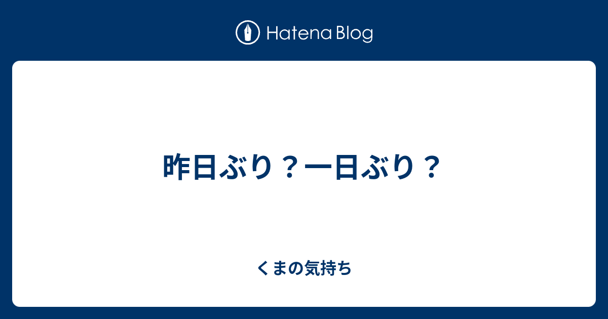 昨日ぶり 一日ぶり くまの気持ち