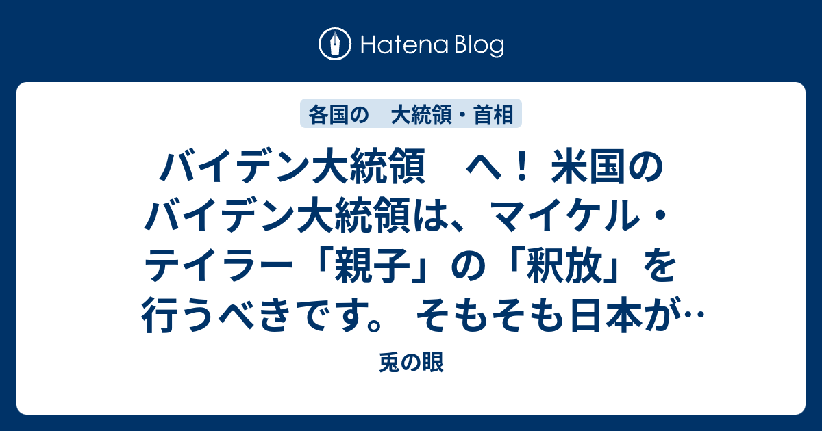 兎の眼  バイデン大統領　へ！ 米国のバイデン大統領は、マイケル・テイラー「親子」の「釈放」を行うべきです。 そもそも日本が「犯罪人引渡条約」を結んでいる国は韓国と米国のみです。 他の諸国は日本との「犯罪人引渡条約」を拒否しています。