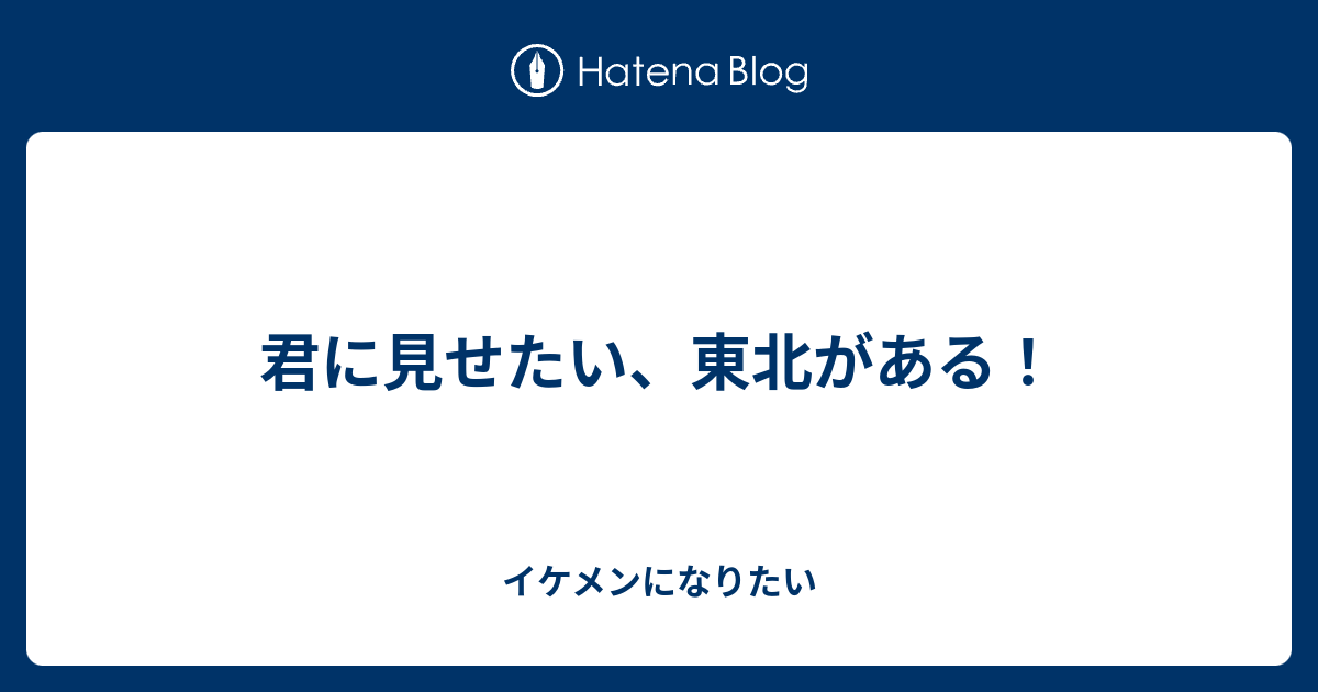 君に見せたい 東北がある イケメンになりたい