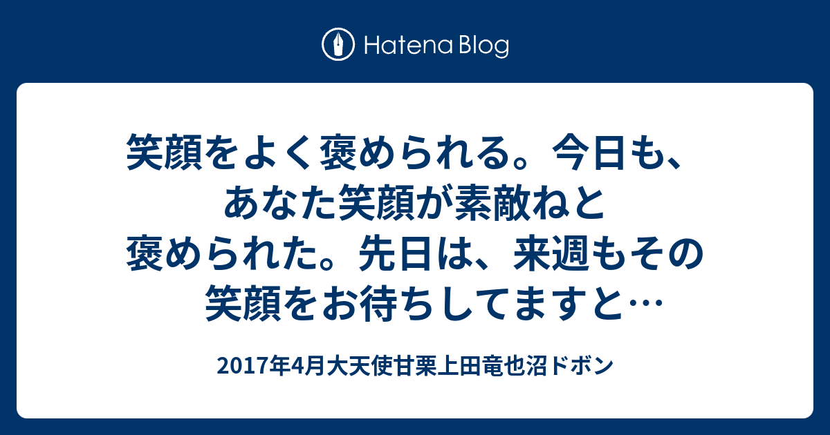 笑顔をよく褒められる 今日も あなた笑顔が素敵ねと褒められた 先日は 来週もその笑顔をお待ちしてますと言われた いつも笑顔でとても素敵と言われた 嬉しいなぁ ちょっと心がほわ っとしちゃうなぁ 2017年4月大天使甘栗上田竜也沼ドボン