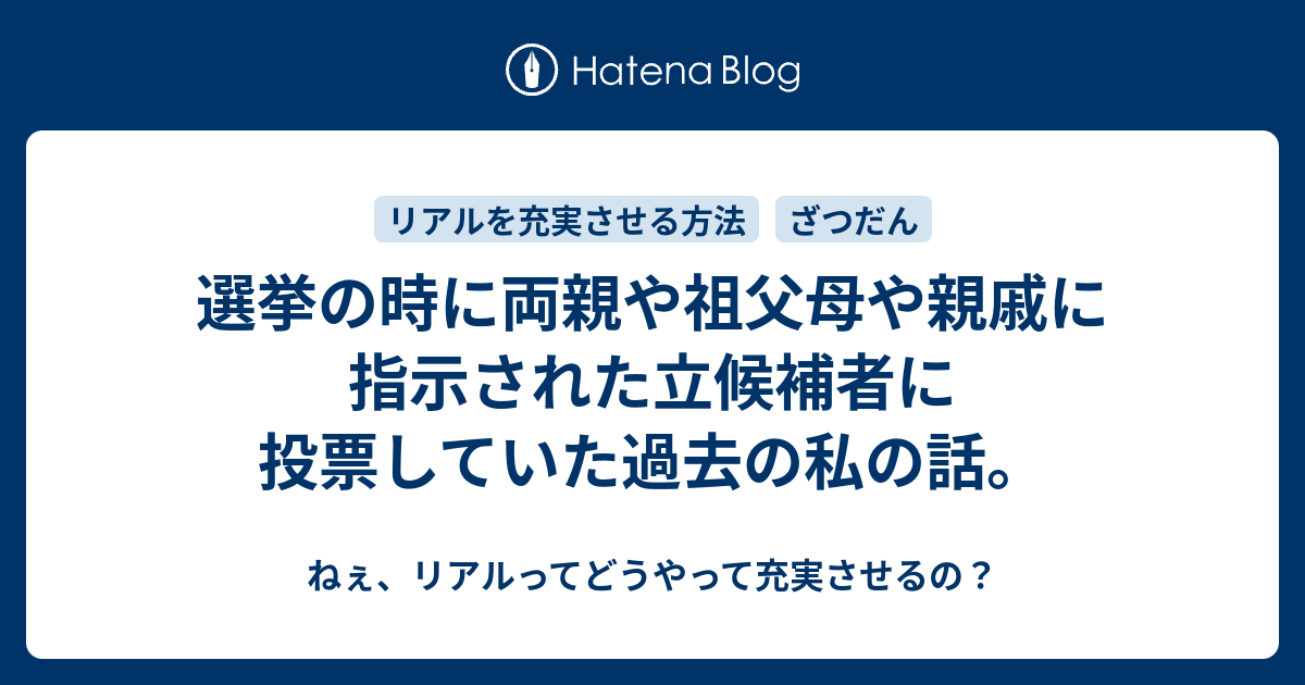 選挙の時に両親や祖父母や親戚に指示された立候補者に投票していた過去の私の話 ねぇ リアルってどうやって充実させるの