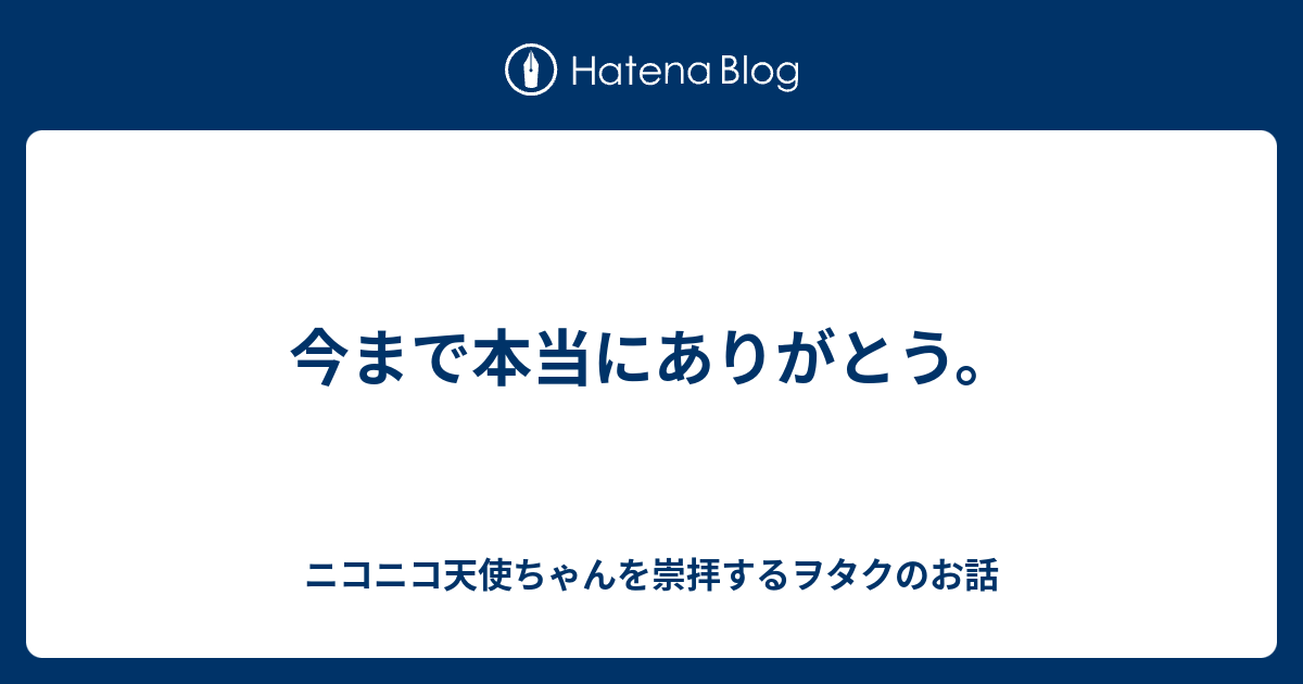 今まで本当にありがとう ニコニコ天使ちゃんを崇拝するヲタクのお話