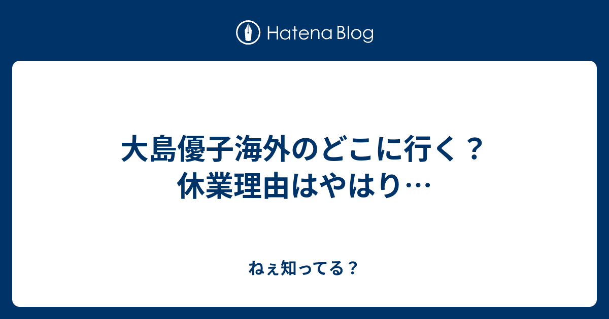 大島優子海外のどこに行く 休業理由はやはり ねぇ知ってる