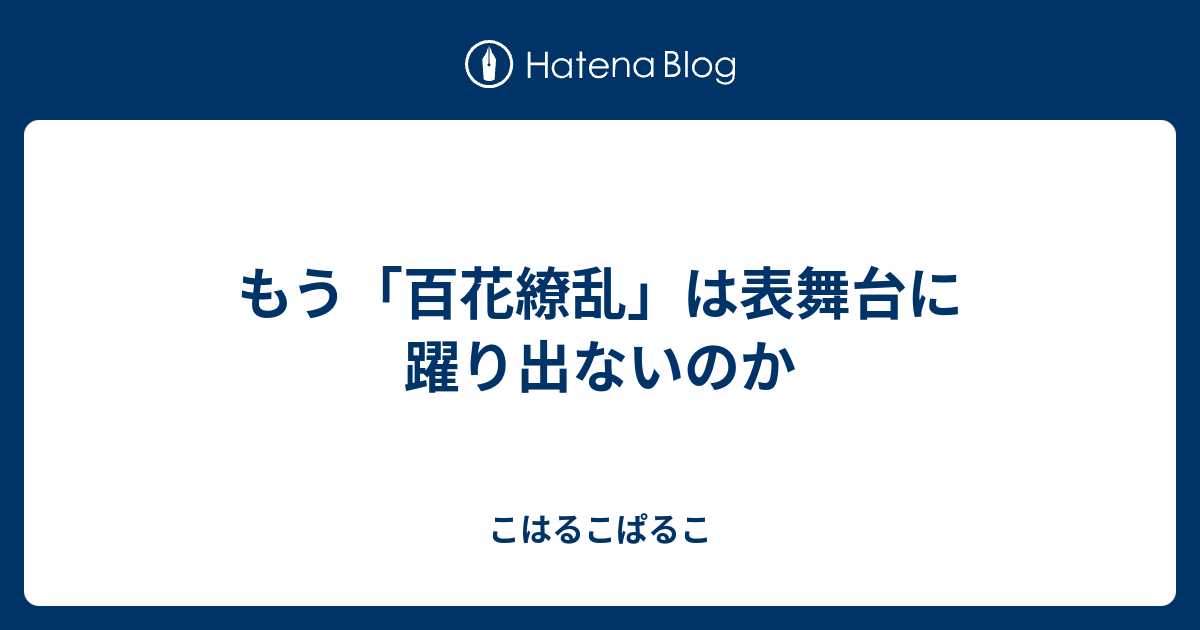 もう 百花繚乱 は表舞台に躍り出ないのか こはるこぱるこ