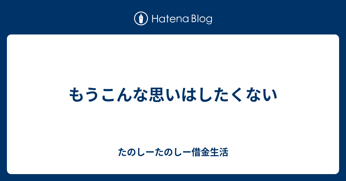 もうこんな思いはしたくない - たのしーたのしー借金生活