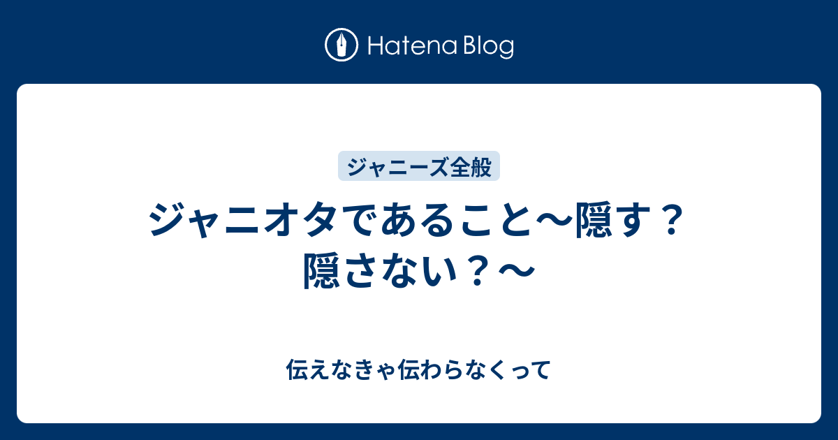 ジャニオタであること 隠す 隠さない 伝えなきゃ伝わらなくって