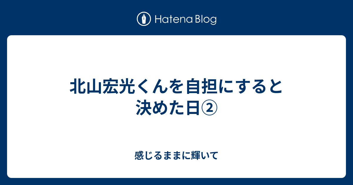 北山宏光くんを自担にすると決めた日 感じるままに輝いて