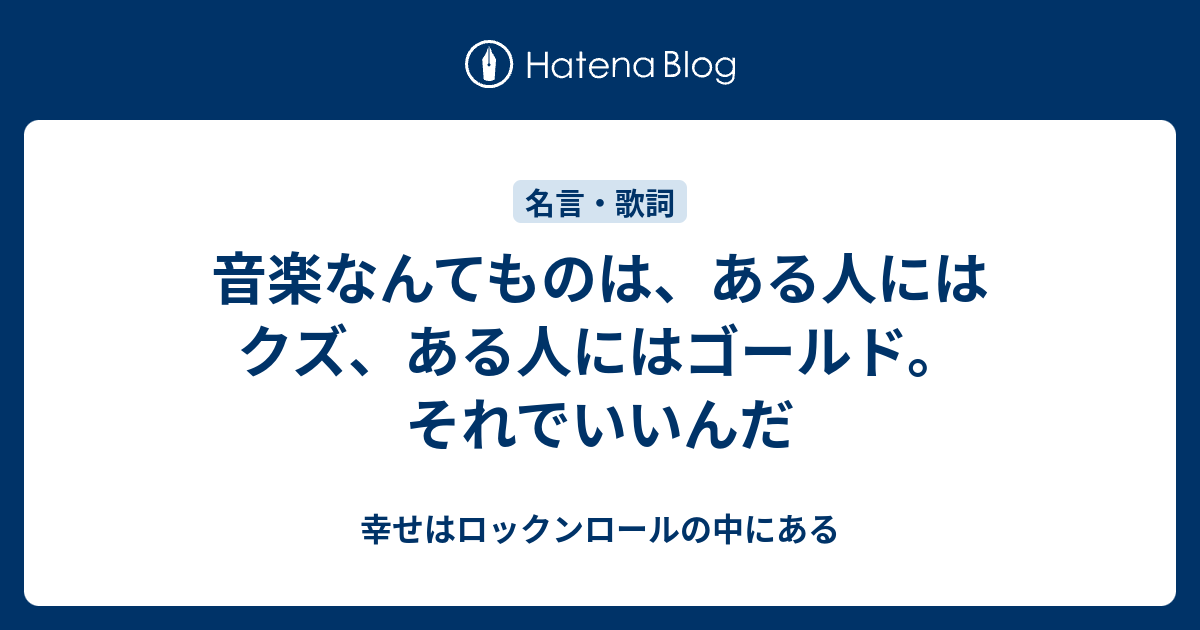 音楽なんてものは ある人にはクズ ある人にはゴールド それでいいんだ 幸せはロックンロールの中にある