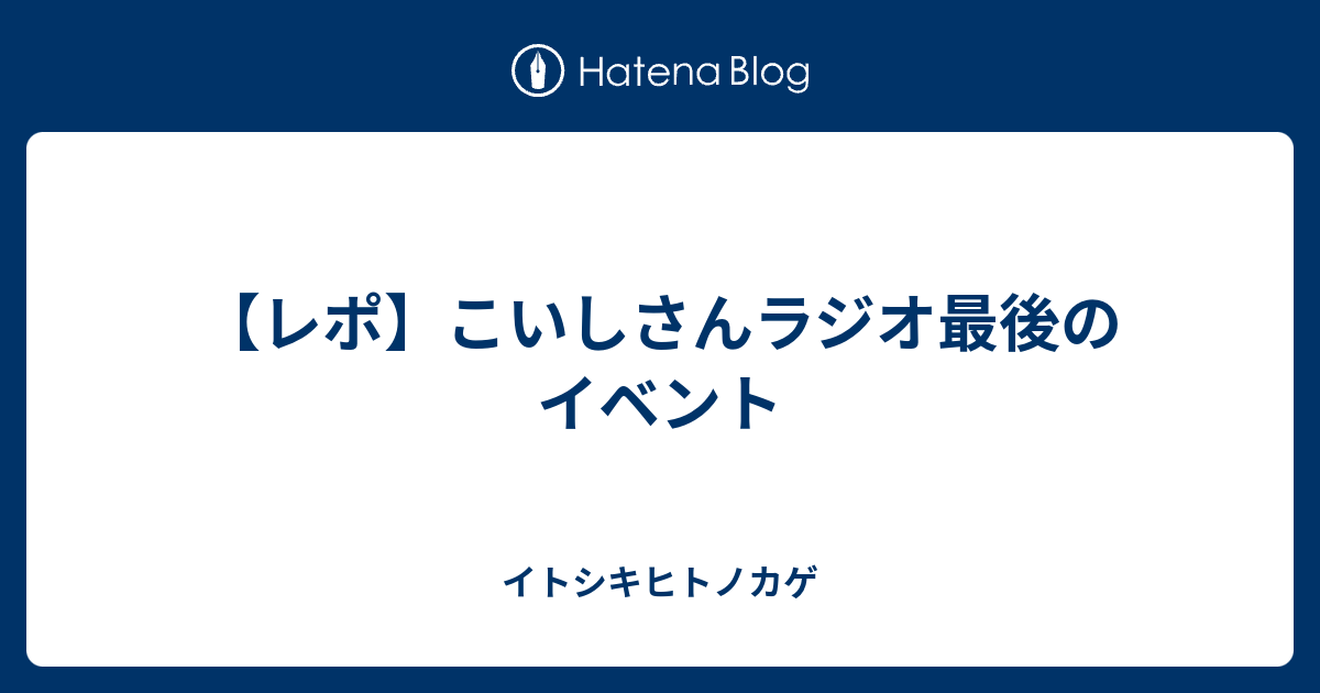 レポ こいしさんラジオ最後のイベント イトシキヒトノカゲ