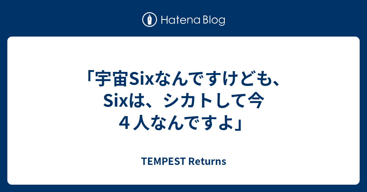 宇宙sixなんですけども Sixは シカトして今４人なんですよ Tempest Returns