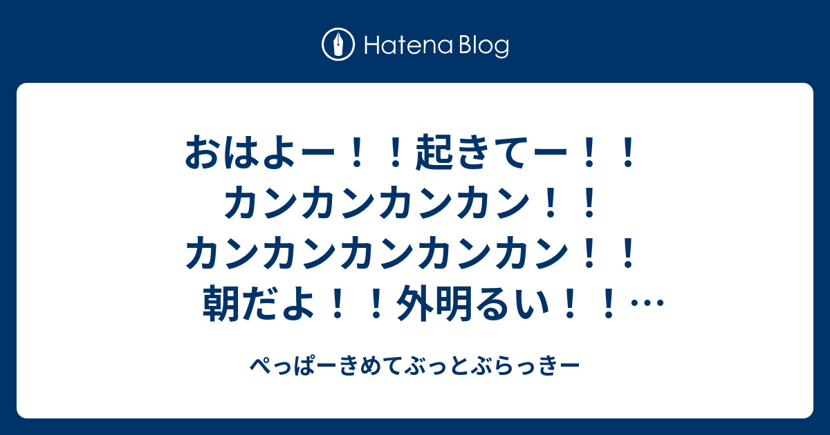 おはよー 起きてー カンカンカンカン カンカンカンカンカン 朝だよ 外明るい ねえねえ 見て見て すごい 外 明るい カンカンカンカンカンカンカンカン カンカンカンカン 起きてー カンカンカン ぺっぱーきめてぶっ