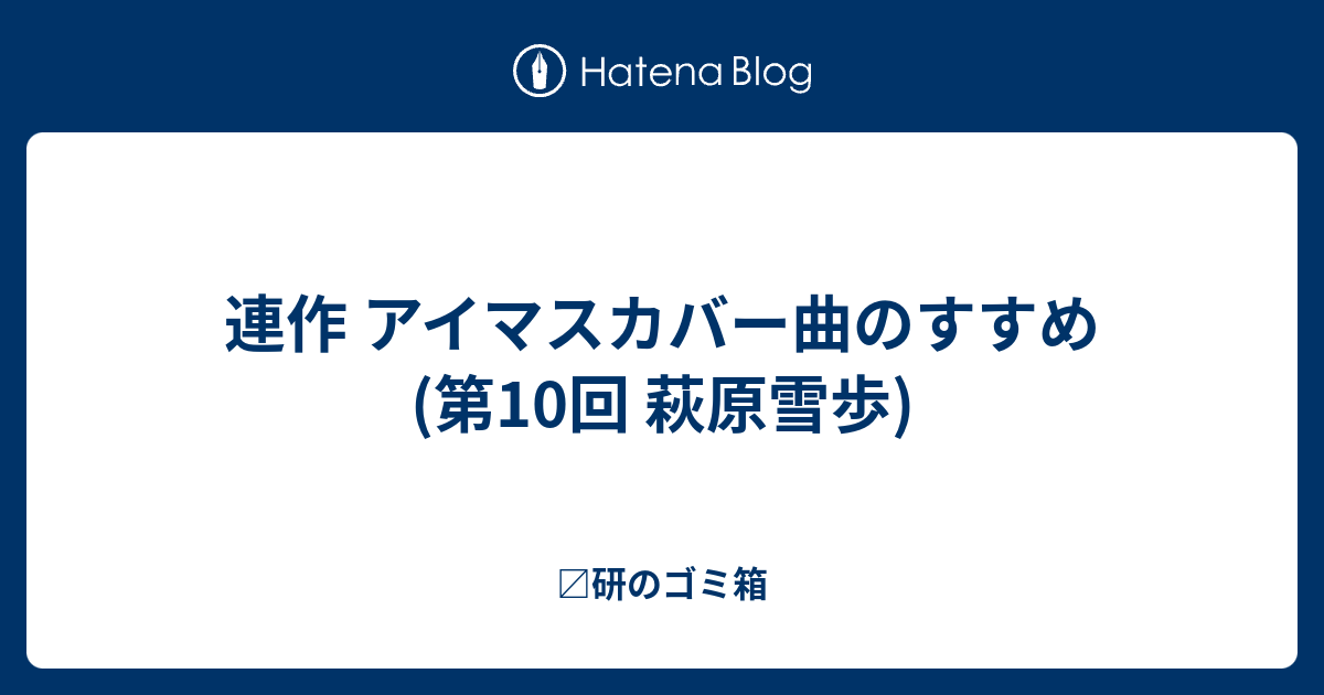 連作 アイマスカバー曲のすすめ 第10回 萩原雪歩 〼研のゴミ箱