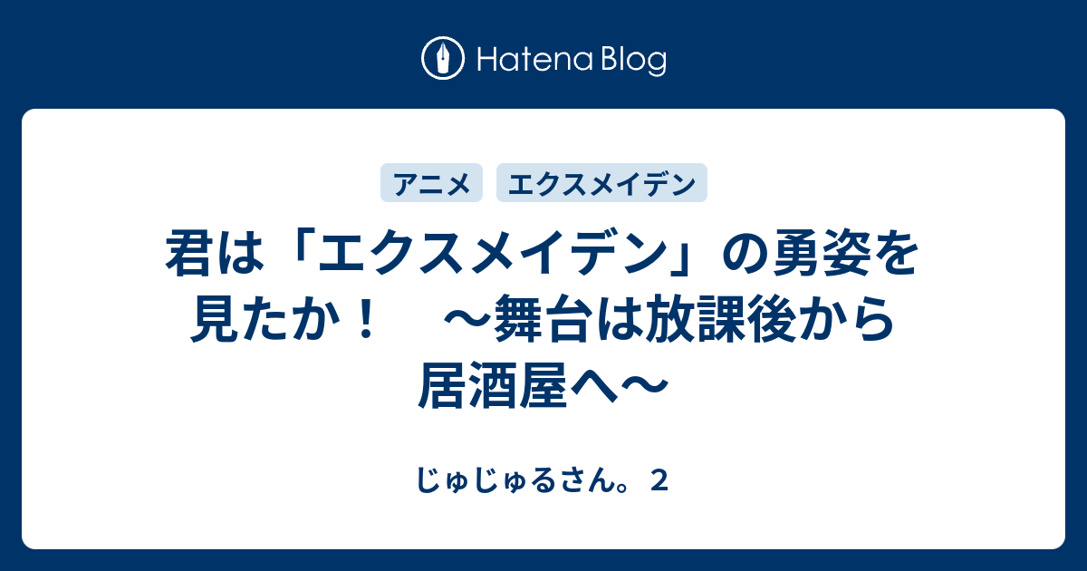 君は エクスメイデン の勇姿を見たか 舞台は放課後から居酒屋へ じゅじゅるさん ２