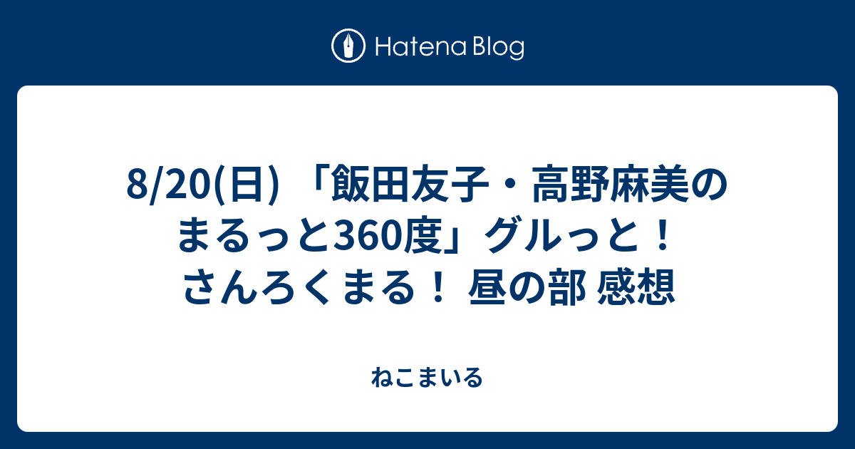 8 日 飯田友子 高野麻美のまるっと360度 グルっと さんろくまる 昼の部 感想 ねこまいる