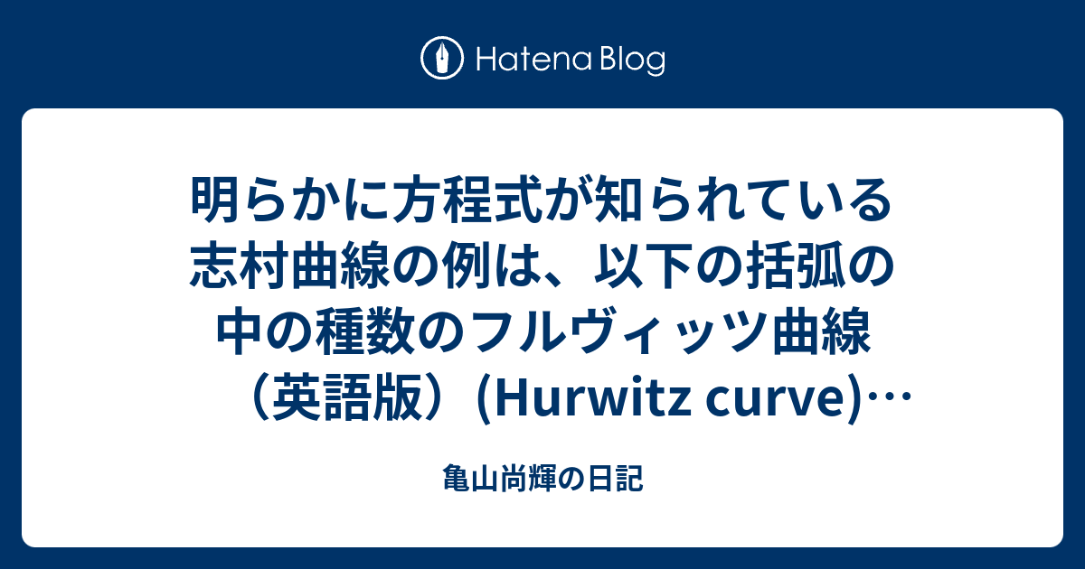 亀山尚輝の日記  明らかに方程式が知られている志村曲線の例は、以下の括弧の中の種数のフルヴィッツ曲線（英語版）(Hurwitz curve)である。  クラインの4次曲面（英語版）(Klein quartic) (種数 3) マクベス曲面（英語版）(Macbeath surface) (種数 7) 第一フルヴィッツトリプレット曲面（英語版）(First Hurwitz triplet) (種数 14) と、次数 7 のフェルマー曲線（英語版）(Fermat curve)である。[3]  志村多様体の他の例は、ピカールモジュ