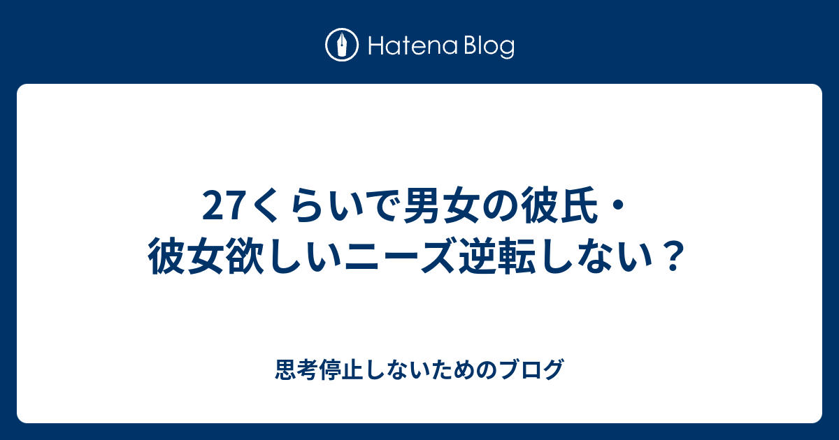 27くらいで男女の彼氏 彼女欲しいニーズ逆転しない 思考停止しないためのブログ