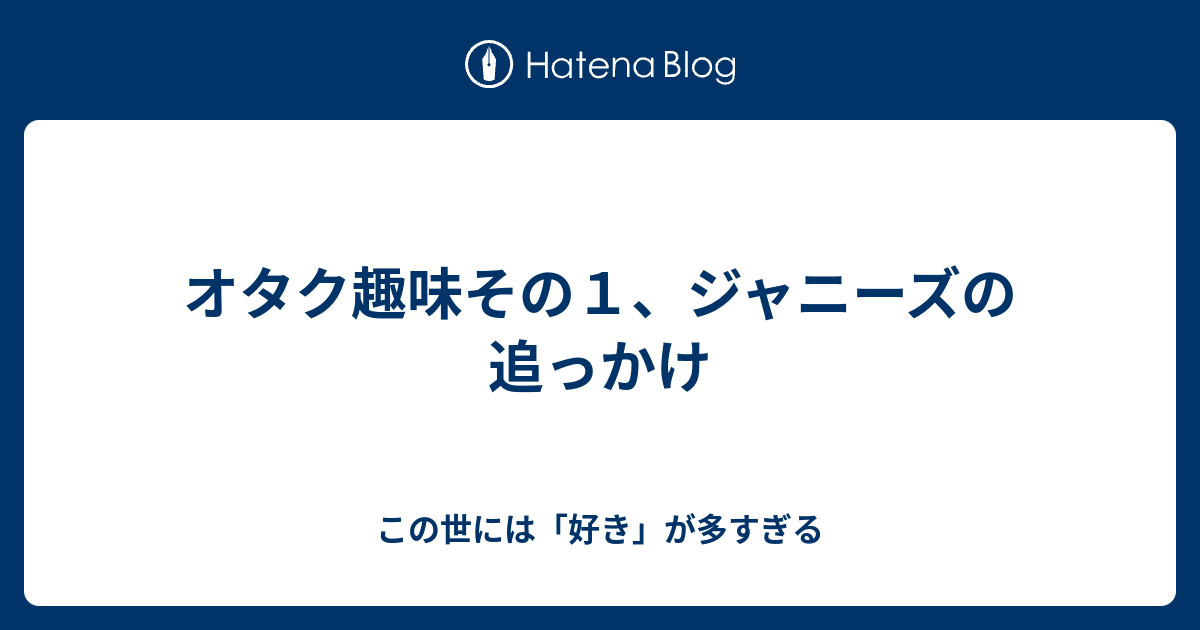 オタク趣味その１ ジャニーズの追っかけ この世には 好き が多すぎる