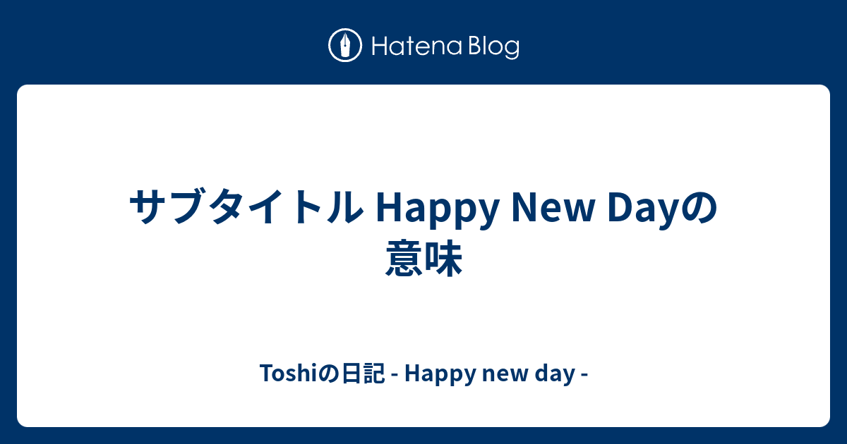 サブタイトル Happy New Dayの意味 Toshiの日記 Happy New Day