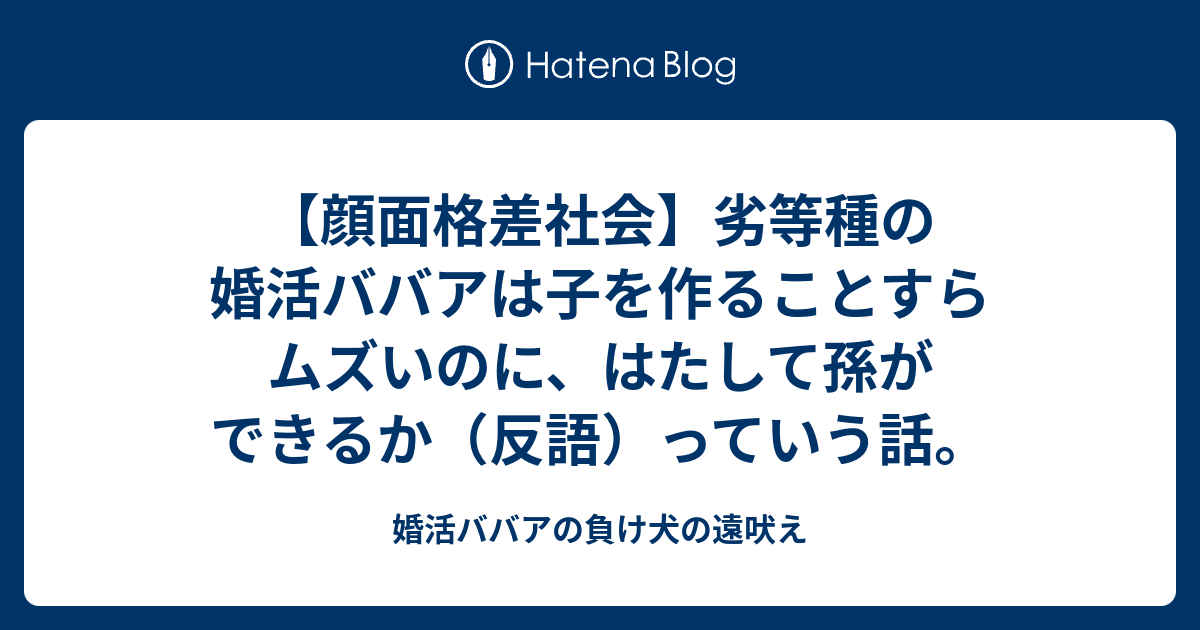 顔面格差社会 劣等種の婚活ババアは子を作ることすらムズいのに はたして孫ができるか 反語 っていう話 婚活ババアの負け犬の遠吠え