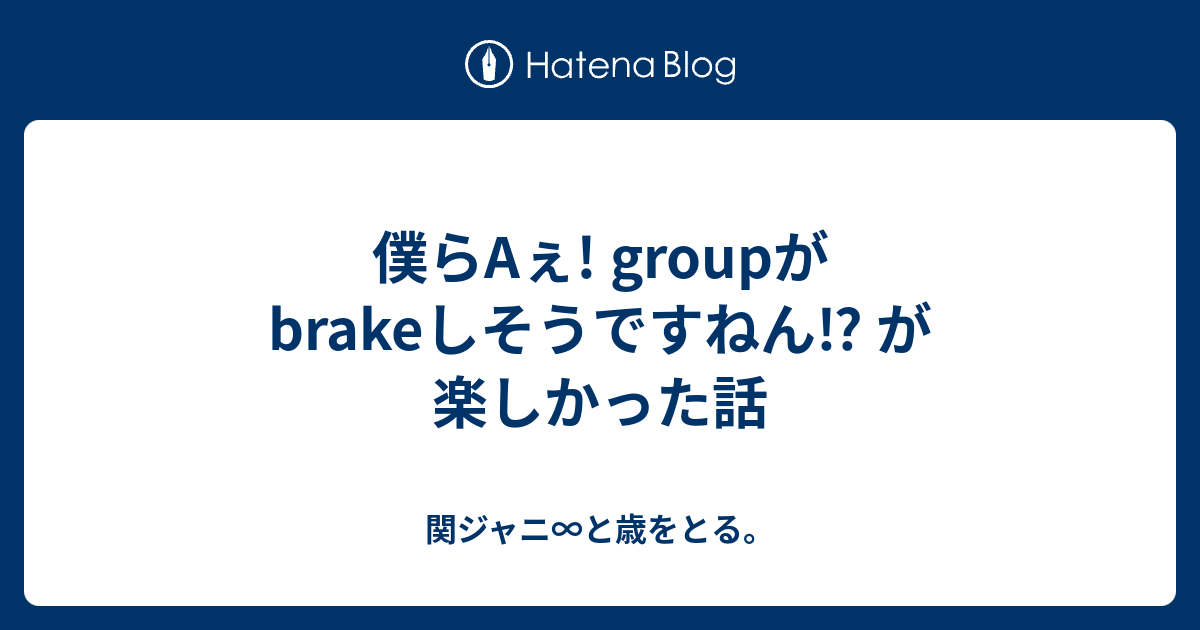 僕らaぇ Groupがbrakeしそうですねん が楽しかった話 関ジャニ と歳をとる