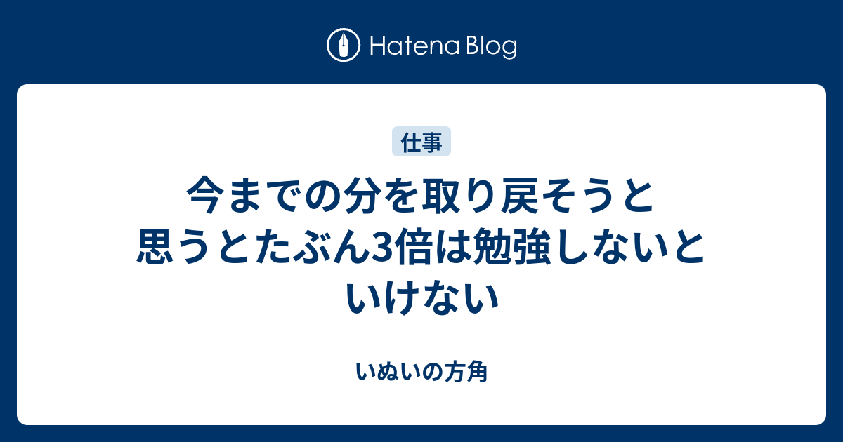 今までの分を取り戻そうと思うとたぶん3倍は勉強しないといけない - いぬいの方角