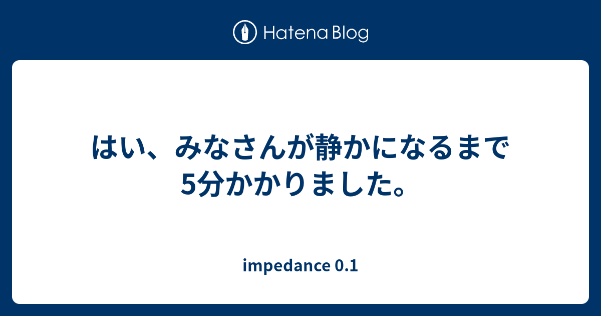 はい みなさんが静かになるまで5分かかりました Impedance 0 1