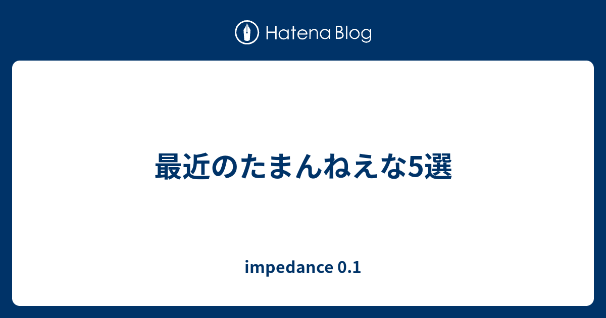 最近のたまんねえな5選 Impedance 0 1