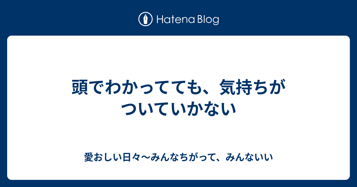 頭でわかってても、気持ちがついていかない - 愛おしい日々〜みんなちがって、みんないい