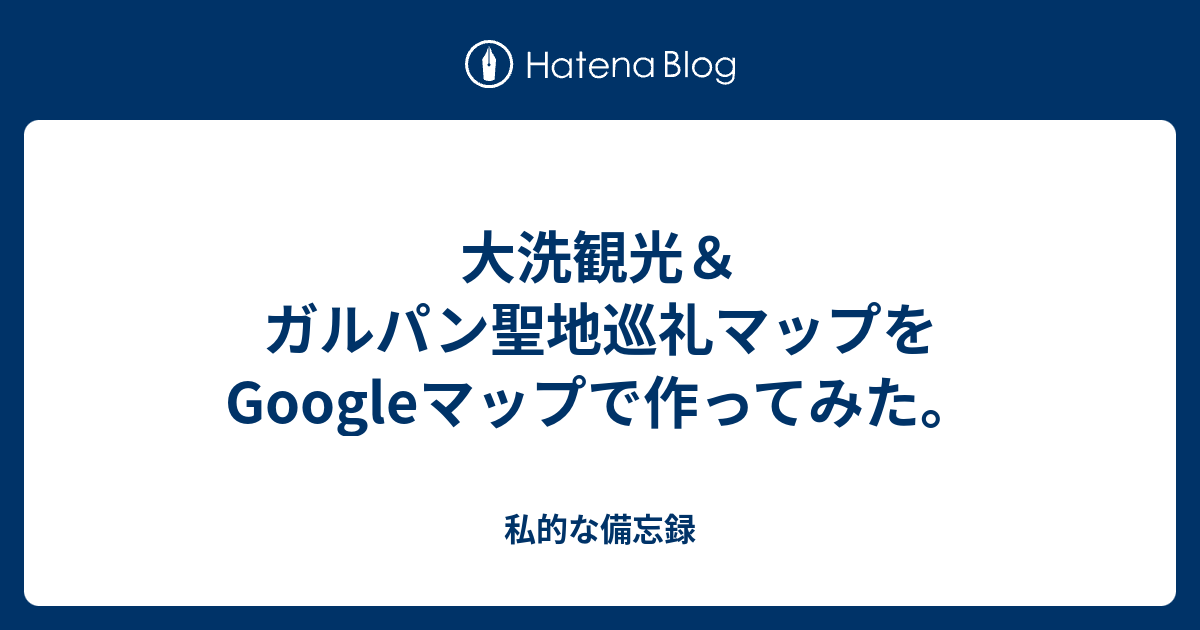 大洗観光 ガルパン聖地巡礼マップをgoogleマップで作ってみた 私的な備忘録