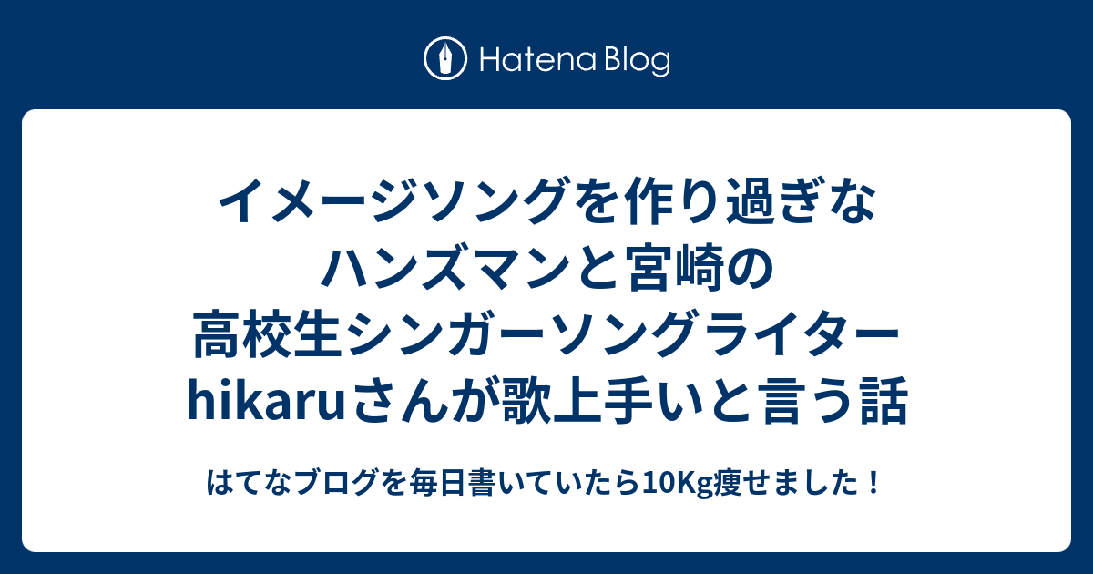 イメージソングを作り過ぎなハンズマンと宮崎の高校生シンガーソングライターhikaruさんが歌上手いと言う話 はてなブログを毎日書いていたら10kg痩せました