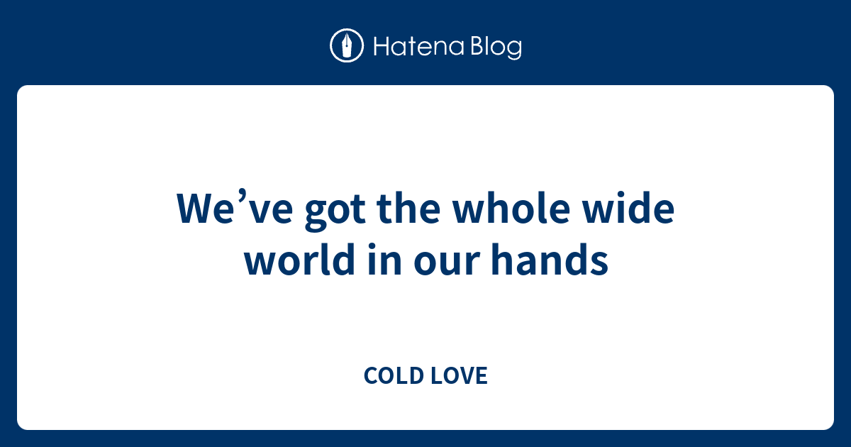 We've got the whole wide world in our hands - COLD LOVE