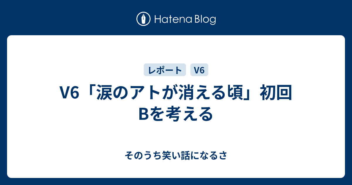 V6 涙のアトが消える頃 初回bを考える そのうち笑い話になるさ