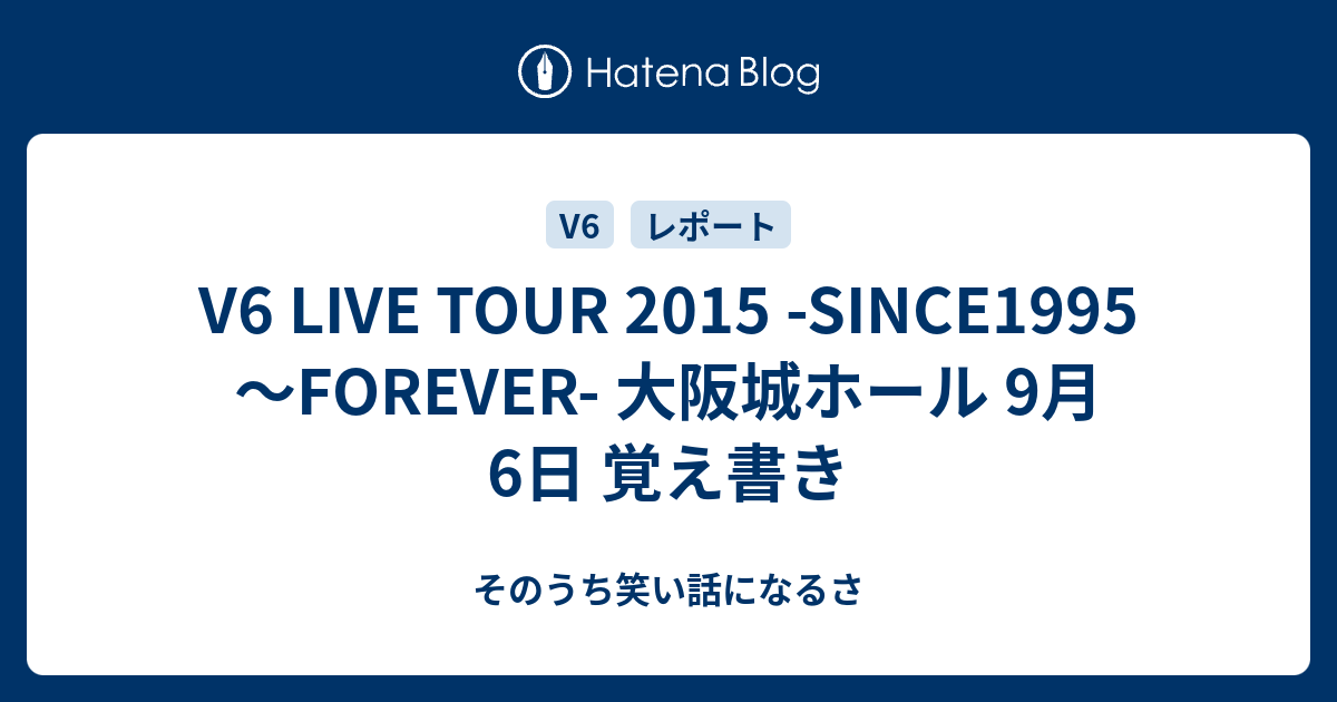 V6 Live Tour 15 Since1995 Forever 大阪城ホール 9月6日 覚え書き そのうち笑い話になるさ