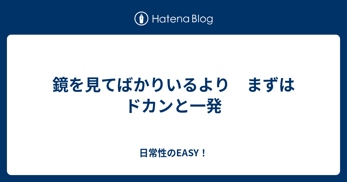 鏡を見てばかりいるより まずはドカンと一発 日常性のeasy