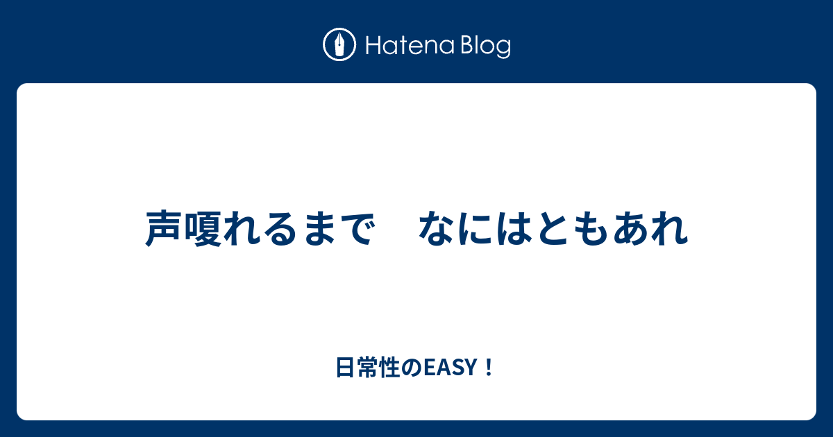 声嗄れるまで なにはともあれ - 日常性のEASY！