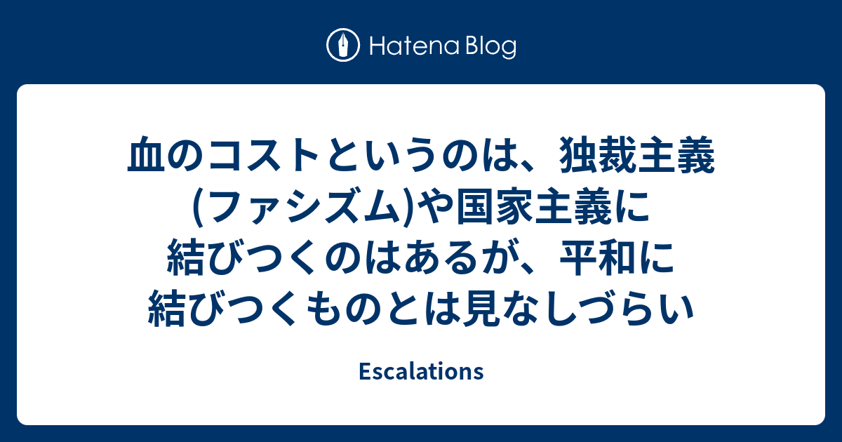 Escalations  血のコストというのは、独裁主義(ファシズム)や国家主義に結びつくのはあるが、平和に結びつくものとは見なしづらい