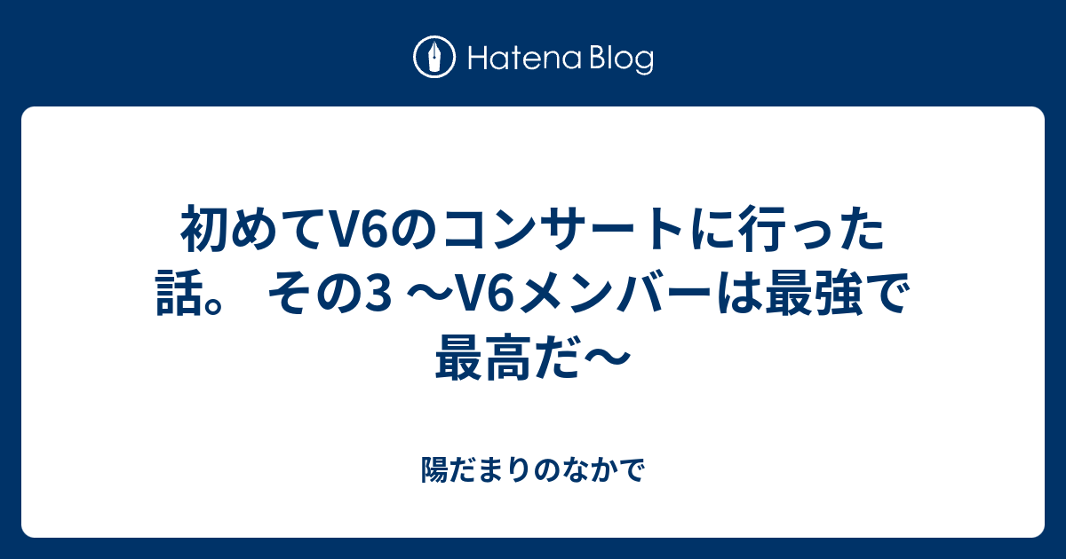 初めてv6のコンサートに行った話 その3 V6メンバーは最強で最高だ 陽だまりのなかで