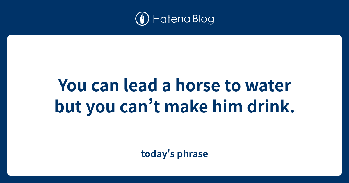 You can lead a horse to water but you can’t make him drink. - today's ...