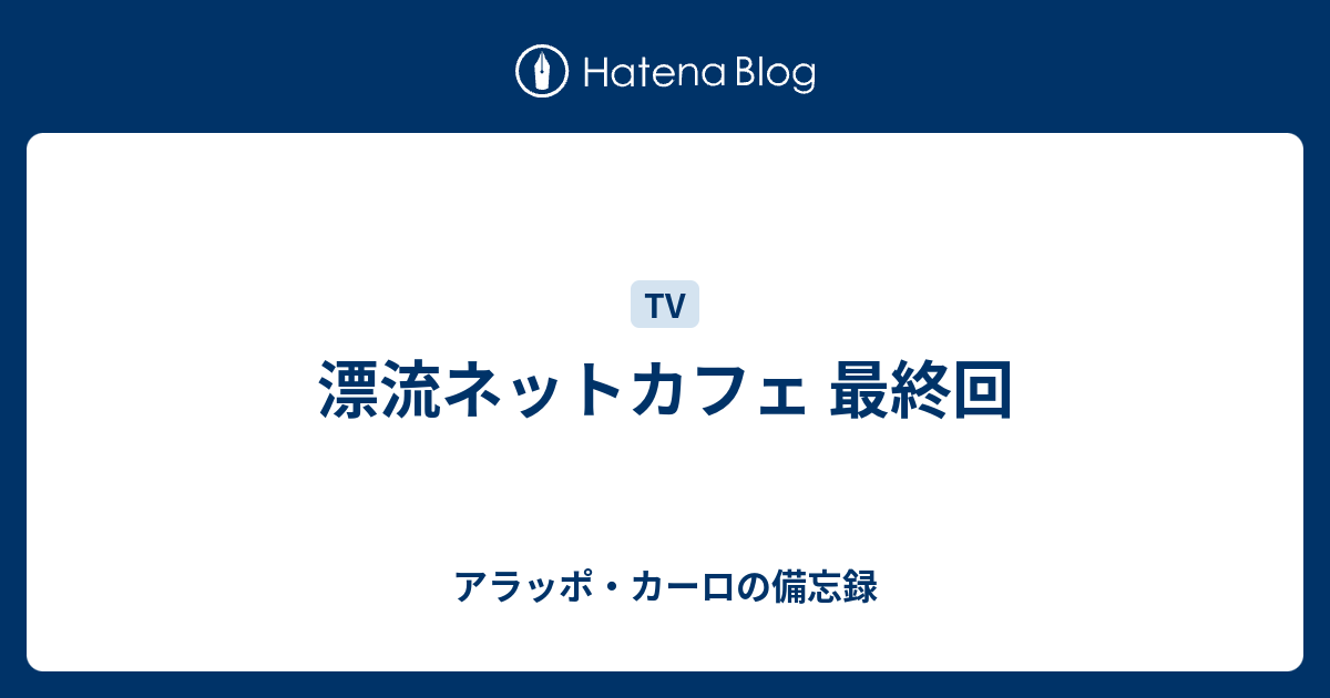 漂流ネットカフェ 最終回 アラッポ カーロの備忘録