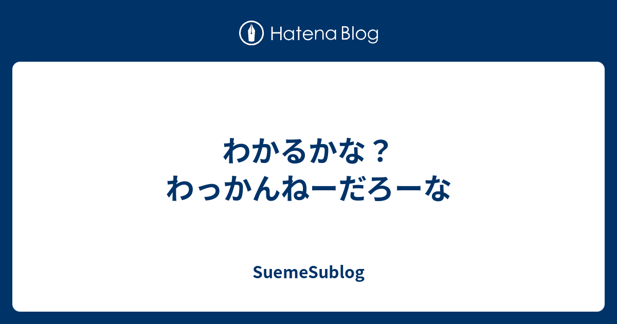 わかるかな わっかんねーだろーな Suemesublog