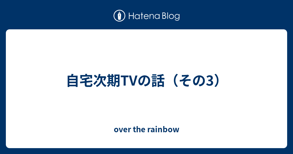 自宅次期tvの話 その3 Over The Rainbow