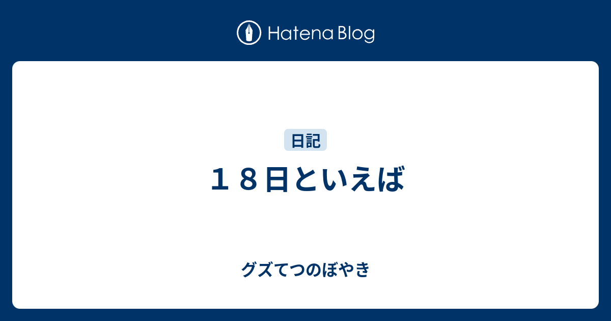 18日といえば - グズてつのぼやき