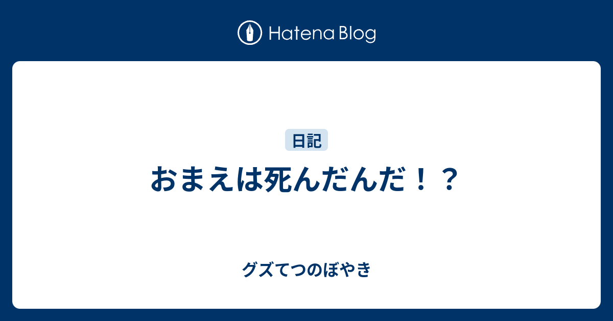 おまえは死んだんだ グズてつのぼやき