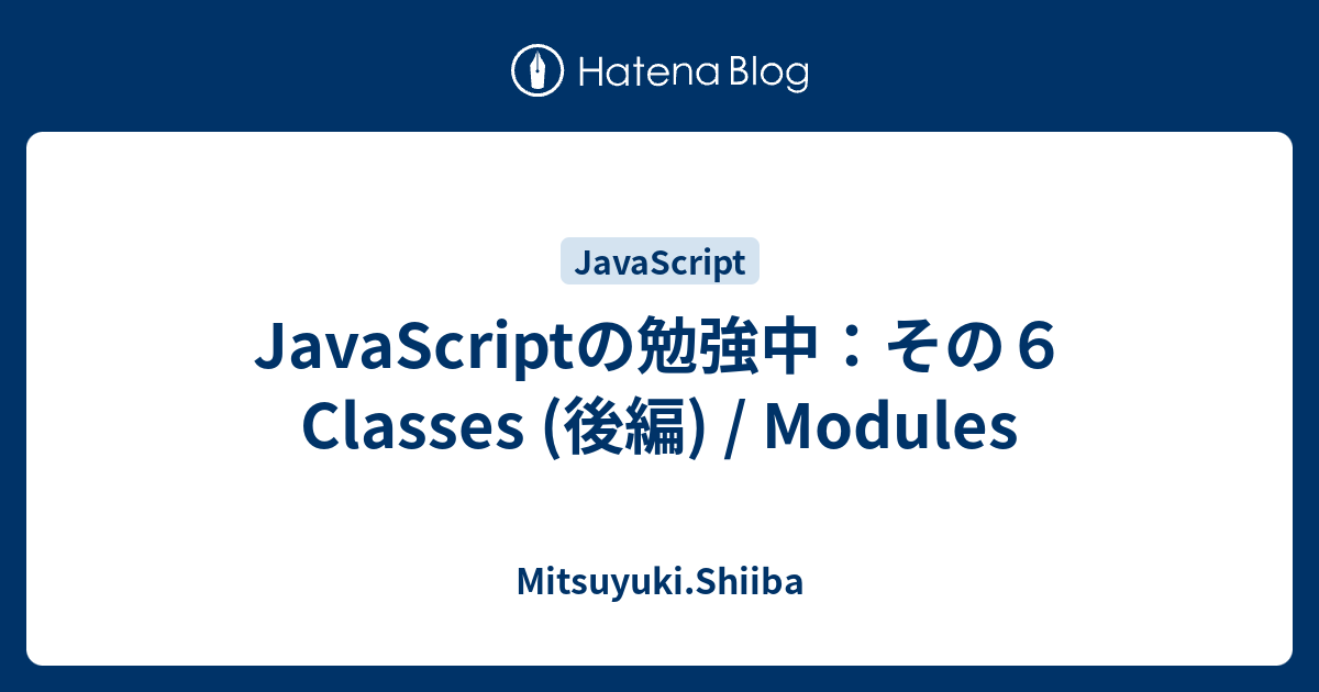 Javascriptの勉強中 その６ Classes 後編 Modules Mitsuyuki Shiiba