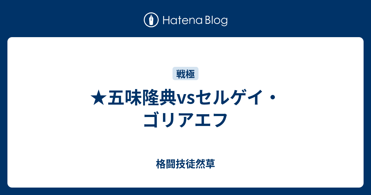 格闘技徒然草   ★五味隆典vsセルゲイ・ゴリアエフ