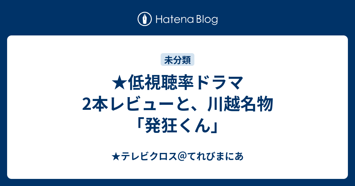 低視聴率ドラマ2本レビューと 川越名物 発狂くん テレビクロス てれびまにあ